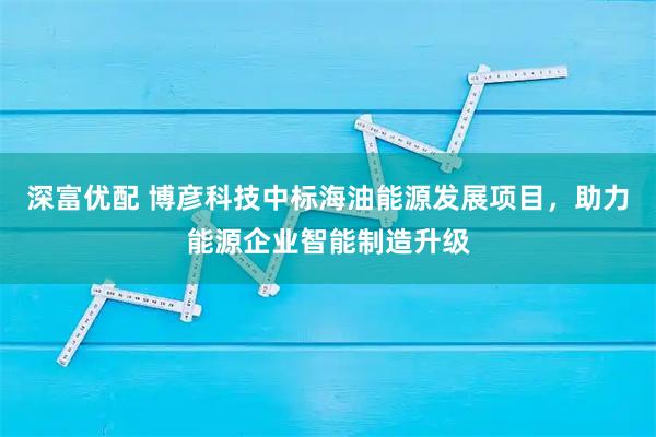 深富優(yōu)配 博彥科技中標(biāo)海油能源發(fā)展項(xiàng)目，助力能源企業(yè)智能制造升級(jí)